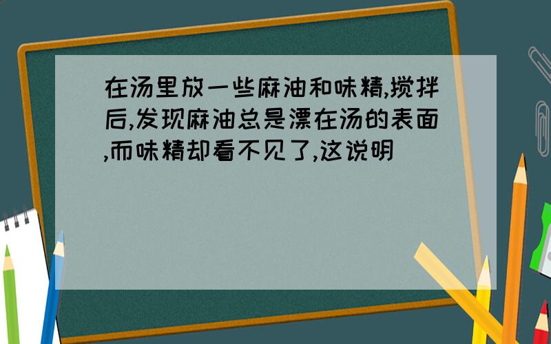 在汤里放一些麻油和味精,搅拌后,发现麻油总是漂在汤的表面,而味精却看不见了,这说明