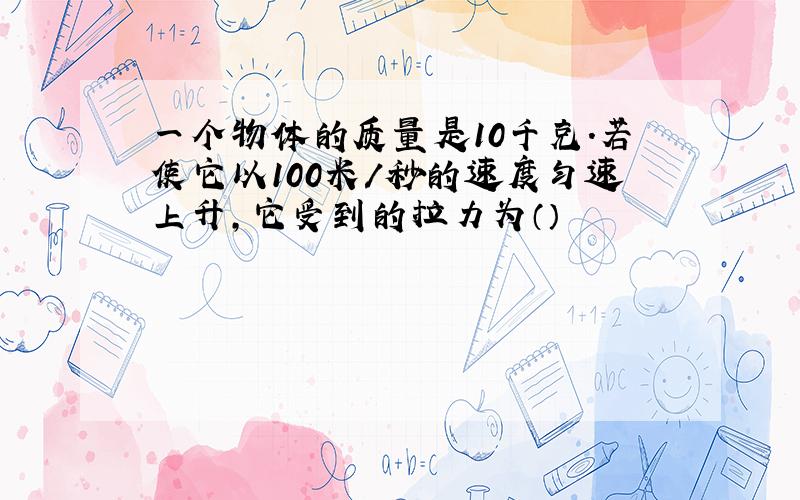 一个物体的质量是10千克.若使它以100米/秒的速度匀速上升,它受到的拉力为（）