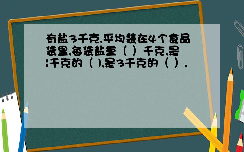 有盐3千克,平均装在4个食品袋里,每袋盐重（ ）千克,是|千克的（ ),是3千克的（ ）.