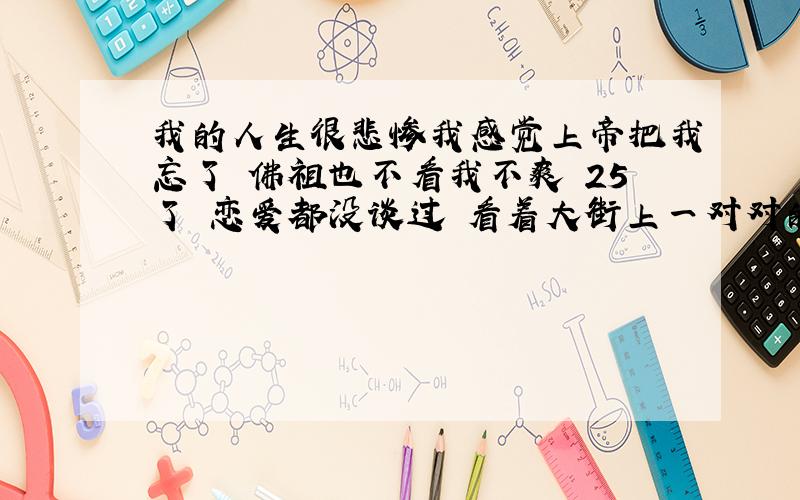 我的人生很悲惨我感觉上帝把我忘了 佛祖也不看我不爽 25了 恋爱都没谈过 看着大街上一对对的人 我真想去索马里当海盗去