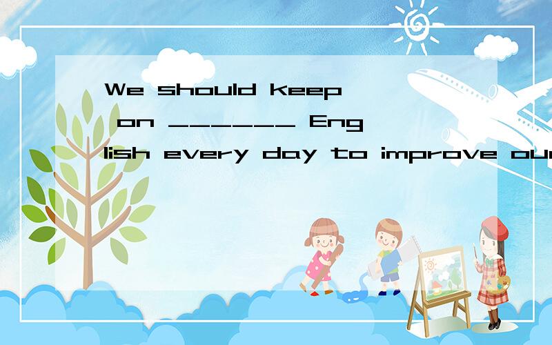 We should keep on ______ English every day to improve our sp