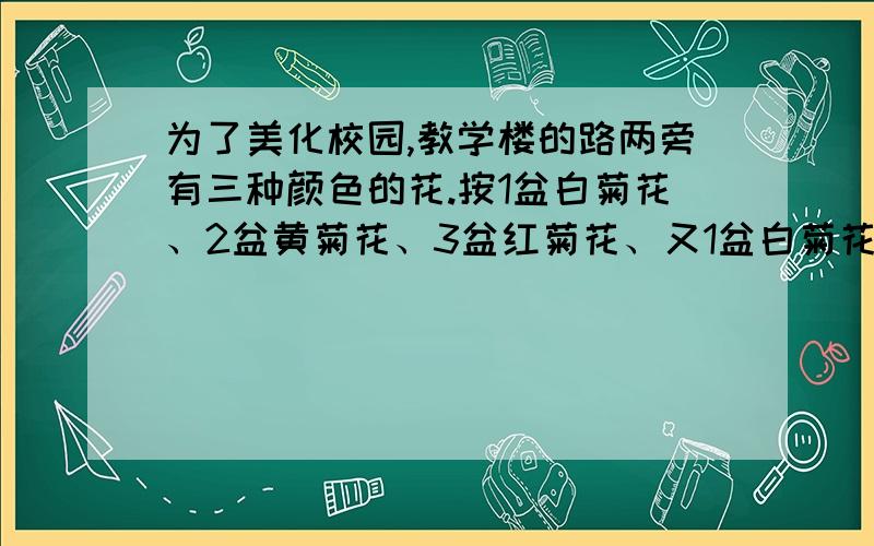 为了美化校园,教学楼的路两旁有三种颜色的花.按1盆白菊花、2盆黄菊花、3盆红菊花、又1盆白菊花2盆黄菊花3盆红菊花的顺序