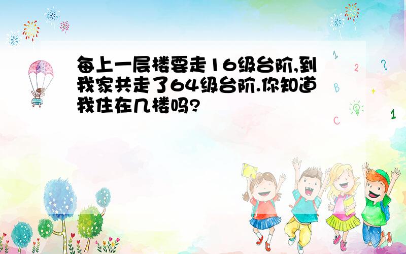 每上一层楼要走16级台阶,到我家共走了64级台阶.你知道我住在几楼吗?