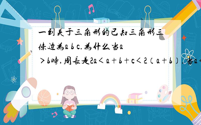 一到关于三角形的已知三角形三条边为a b c.为什么当a＞b时,周长是2a＜a+b+c＜2（a+b）.当a＜b时 周长是