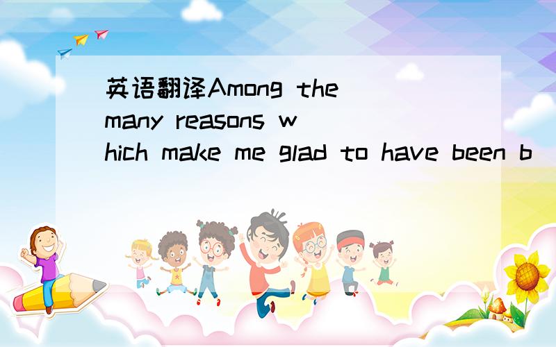 英语翻译Among the many reasons which make me glad to have been b