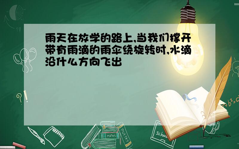 雨天在放学的路上,当我们撑开带有雨滴的雨伞绕旋转时,水滴沿什么方向飞出