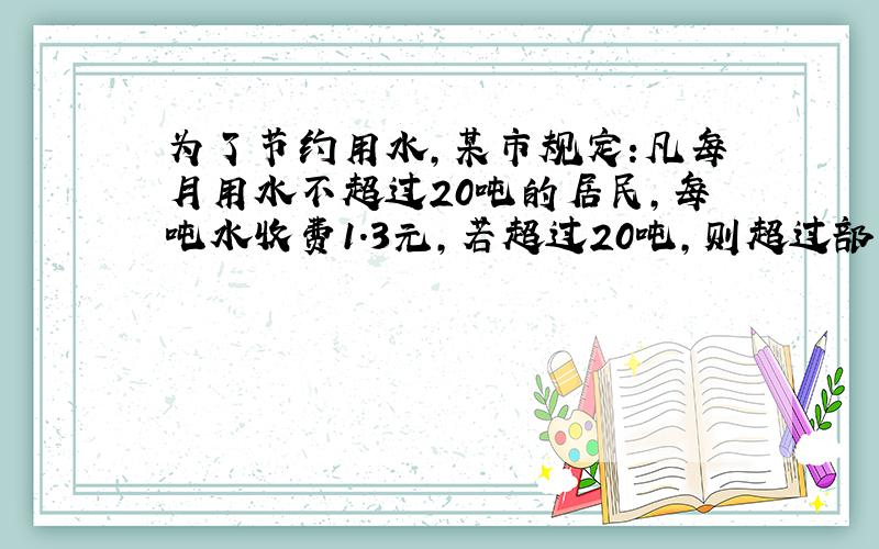 为了节约用水,某市规定:凡每月用水不超过20吨的居民,每吨水收费1.3元,若超过20吨,则超过部分每吨收费