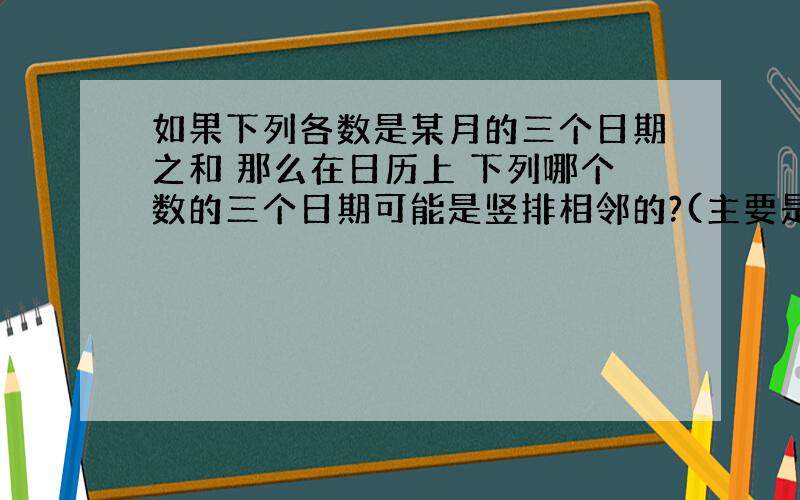 如果下列各数是某月的三个日期之和 那么在日历上 下列哪个数的三个日期可能是竖排相邻的?(主要是日历排列不太清楚哦 开始是