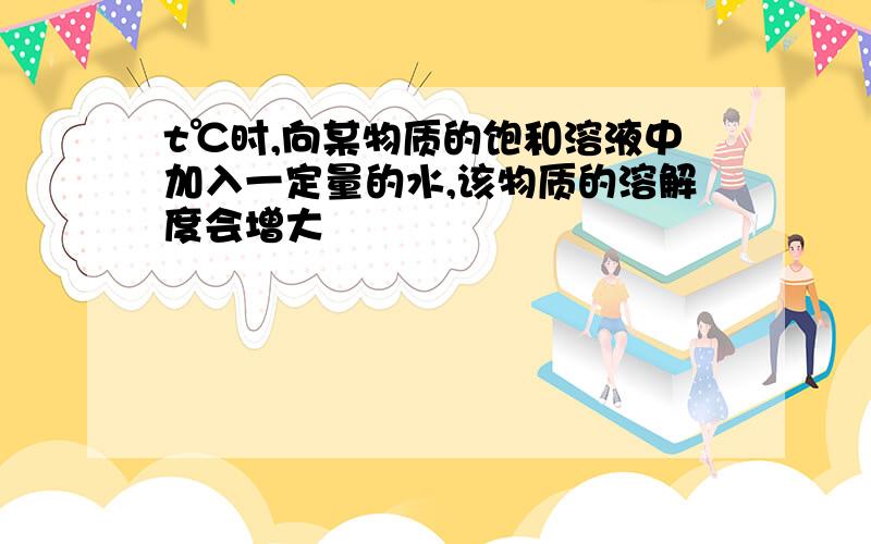 t℃时,向某物质的饱和溶液中加入一定量的水,该物质的溶解度会增大