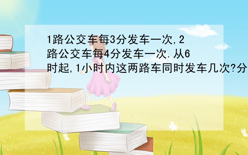 1路公交车每3分发车一次,2路公交车每4分发车一次.从6时起,1小时内这两路车同时发车几次?分别是么时候