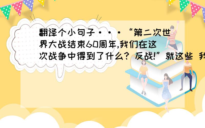 翻译个小句子···“第二次世界大战结束60周年,我们在这次战争中得到了什么? 反战!”就这些 我英语烂····