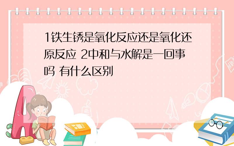 1铁生锈是氧化反应还是氧化还原反应 2中和与水解是一回事吗 有什么区别