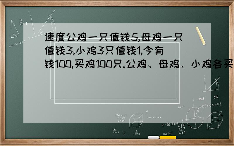 速度公鸡一只值钱5,母鸡一只值钱3,小鸡3只值钱1,今有钱100,买鸡100只.公鸡、母鸡、小鸡各买多少只?