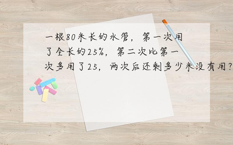 一根80米长的水管，第一次用了全长的25%，第二次比第一次多用了25，两次后还剩多少米没有用？