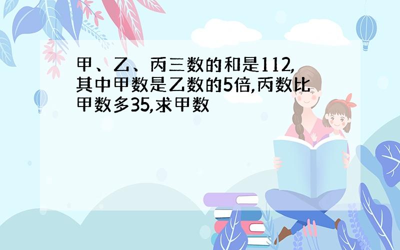 甲、乙、丙三数的和是112,其中甲数是乙数的5倍,丙数比甲数多35,求甲数