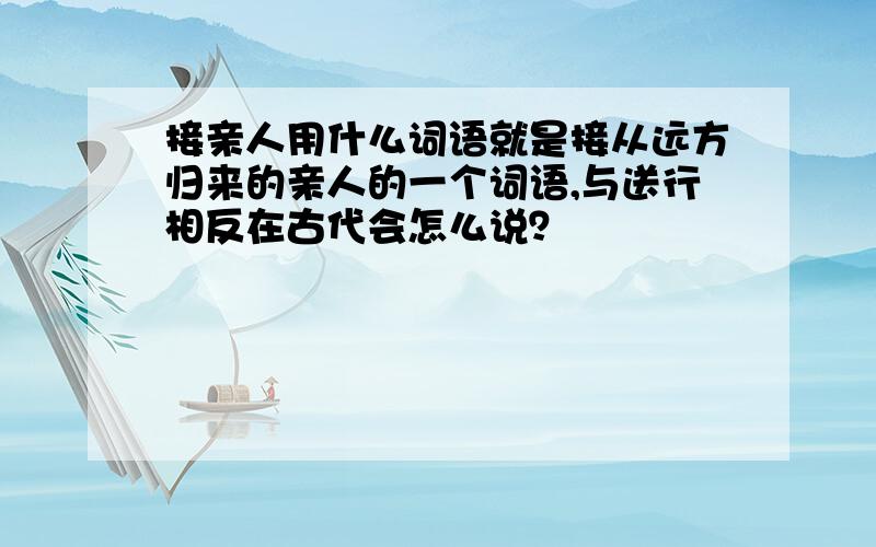 接亲人用什么词语就是接从远方归来的亲人的一个词语,与送行相反在古代会怎么说？