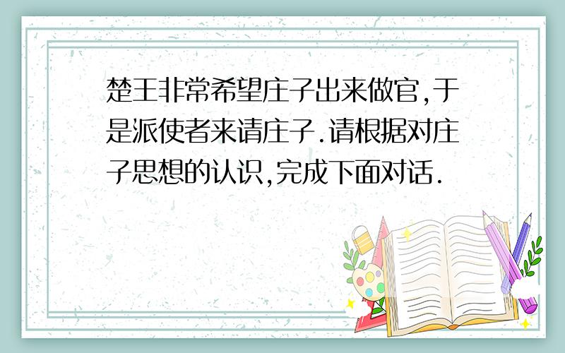 楚王非常希望庄子出来做官,于是派使者来请庄子.请根据对庄子思想的认识,完成下面对话.