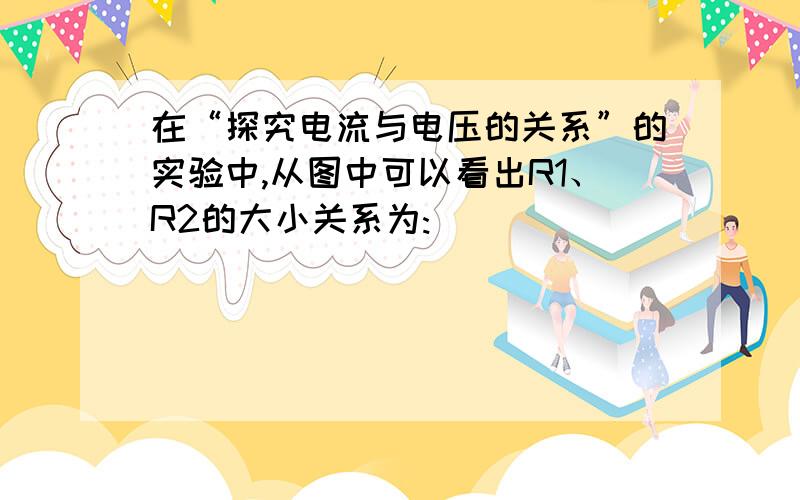 在“探究电流与电压的关系”的实验中,从图中可以看出R1、R2的大小关系为: