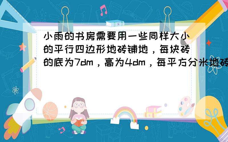 小雨的书房需要用一些同样大小的平行四边形地砖铺地，每块砖的底为7dm，高为4dm，每平方分米地砖的价钱为0.25元，小雨