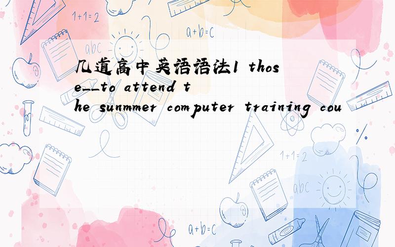 几道高中英语语法1 those__to attend the sunmmer computer training cou