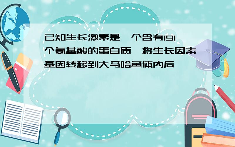 已知生长激素是一个含有191个氨基酸的蛋白质,将生长因素基因转移到大马哈鱼体内后