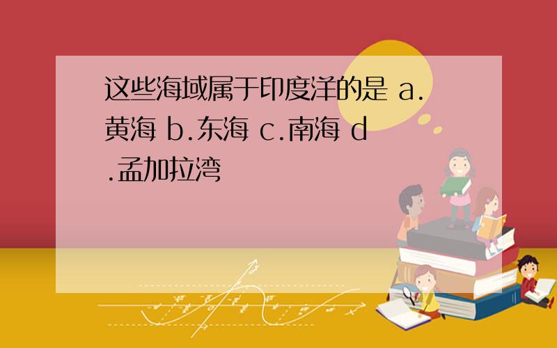 这些海域属于印度洋的是 a.黄海 b.东海 c.南海 d.孟加拉湾