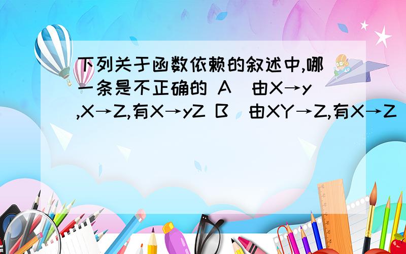 下列关于函数依赖的叙述中,哪一条是不正确的 A．由X→y,X→Z,有X→yZ B．由XY→Z,有X→Z　Y→Z