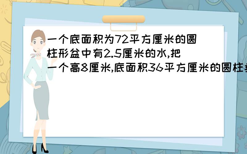 一个底面积为72平方厘米的圆柱形盆中有2.5厘米的水,把一个高8厘米,底面积36平方厘米的圆柱垂直浸入水中（未完全浸入）