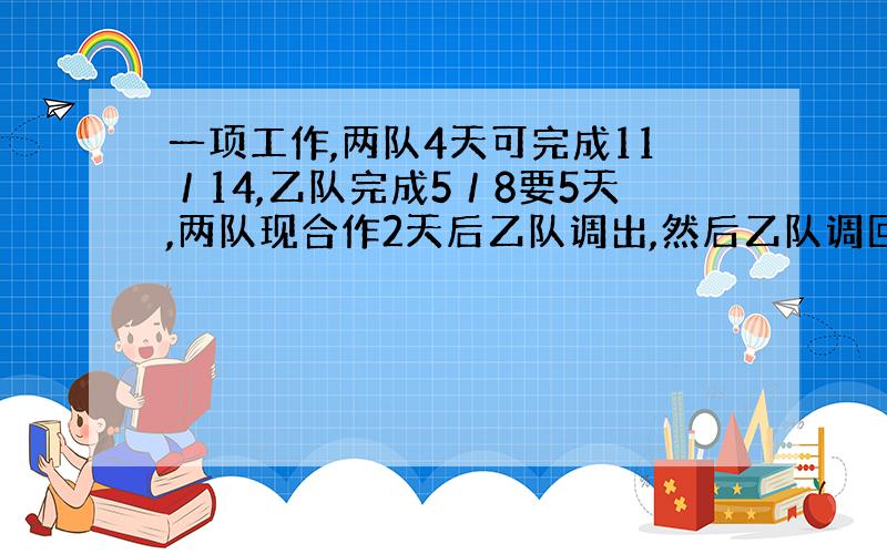 一项工作,两队4天可完成11／14,乙队完成5／8要5天,两队现合作2天后乙队调出,然后乙队调回