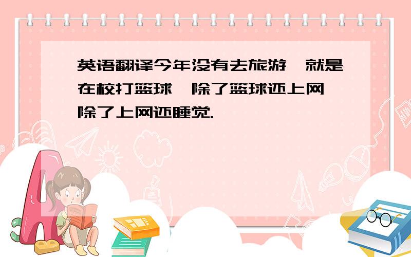 英语翻译今年没有去旅游,就是在校打篮球,除了篮球还上网,除了上网还睡觉.