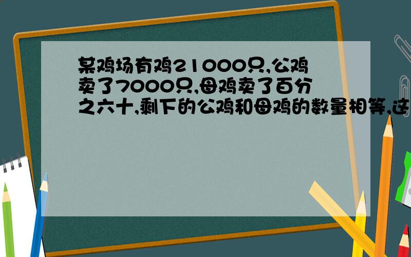 某鸡场有鸡21000只,公鸡卖了7000只,母鸡卖了百分之六十,剩下的公鸡和母鸡的数量相等,这个鸡场原来有公鸡和母鸡各多