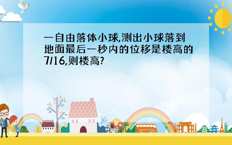 一自由落体小球,测出小球落到地面最后一秒内的位移是楼高的7/16,则楼高?