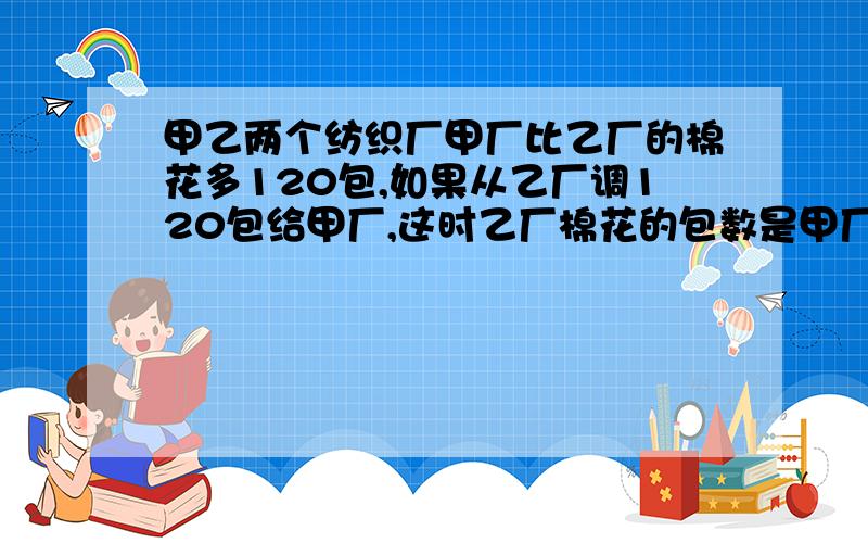 甲乙两个纺织厂甲厂比乙厂的棉花多120包,如果从乙厂调120包给甲厂,这时乙厂棉花的包数是甲厂的2/3,甲乙两厂原来各有