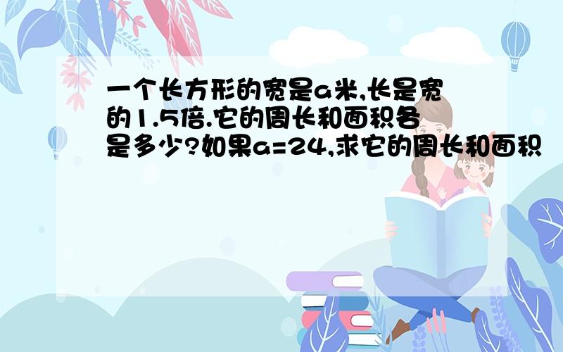 一个长方形的宽是a米,长是宽的1.5倍.它的周长和面积各是多少?如果a=24,求它的周长和面积