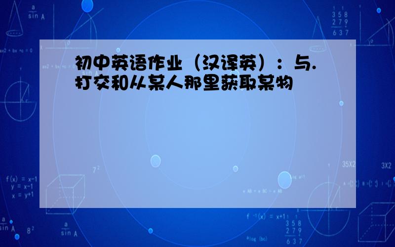 初中英语作业（汉译英）：与.打交和从某人那里获取某物