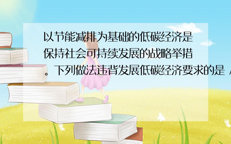 以节能减排为基础的低碳经济是保持社会可持续发展的战略举措。下列做法违背发展低碳经济要求的是 A．发展氢能和太阳能 B．举