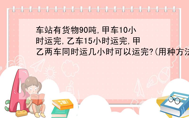 车站有货物90吨,甲车10小时运完,乙车15小时运完,甲乙两车同时运几小时可以运完?(用种方法解)