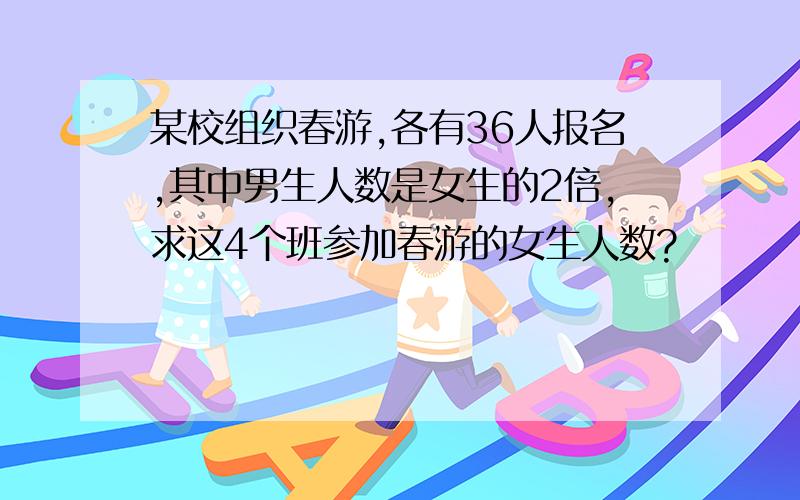 某校组织春游,各有36人报名,其中男生人数是女生的2倍,求这4个班参加春游的女生人数?