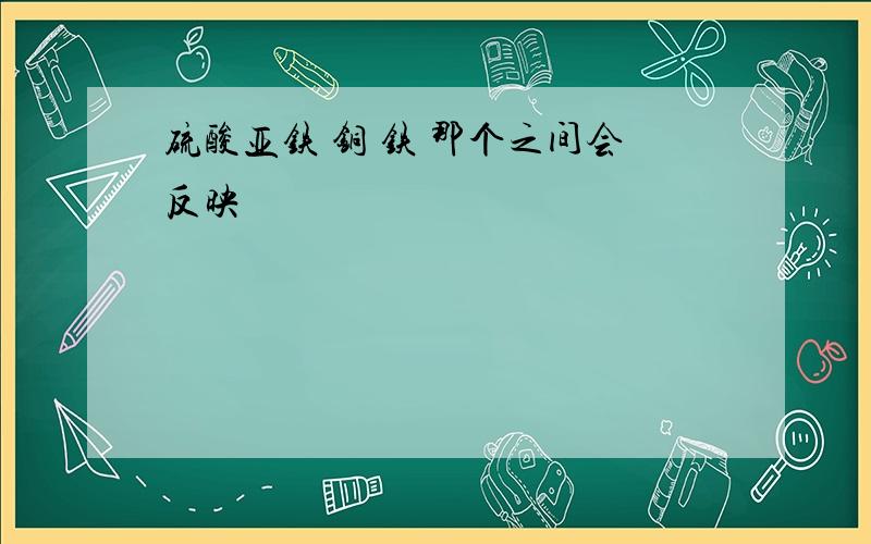 硫酸亚铁 铜 铁 那个之间会反映