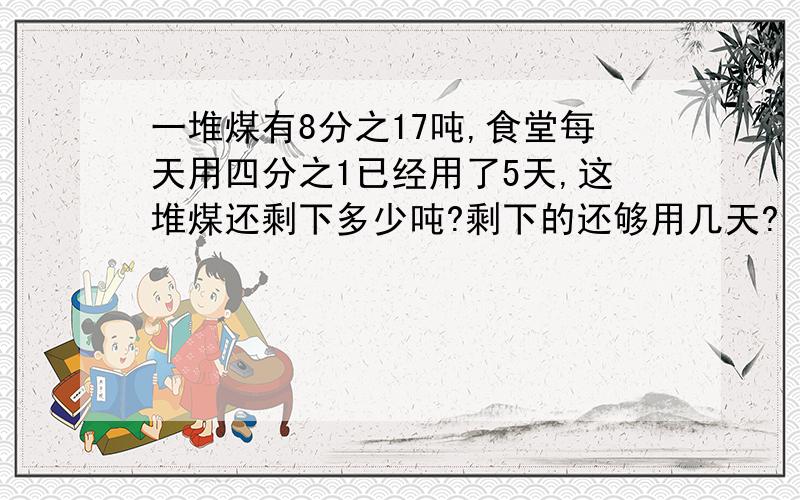 一堆煤有8分之17吨,食堂每天用四分之1已经用了5天,这堆煤还剩下多少吨?剩下的还够用几天?