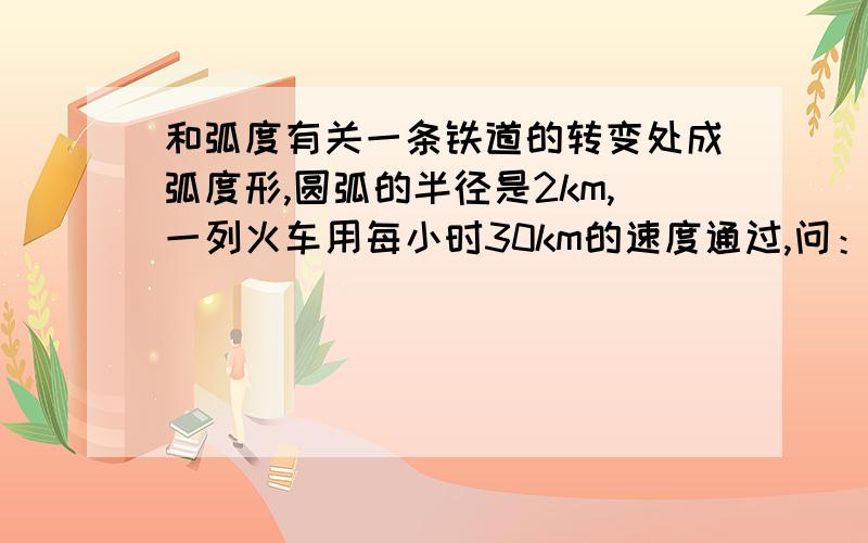 和弧度有关一条铁道的转变处成弧度形,圆弧的半径是2km,一列火车用每小时30km的速度通过,问：火车用10秒转了多少弧度