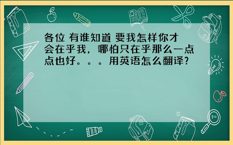 各位 有谁知道 要我怎样你才会在乎我，哪怕只在乎那么一点点也好。。。用英语怎么翻译？