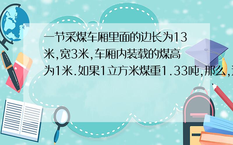 一节采煤车厢里面的边长为13米,宽3米,车厢内装载的煤高为1米.如果1立方米煤重1.33吨,那么,这节车厢装载的煤有多少