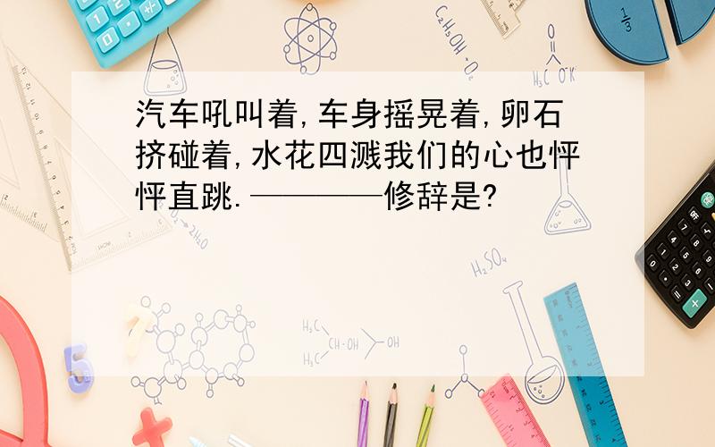 汽车吼叫着,车身摇晃着,卵石挤碰着,水花四溅我们的心也怦怦直跳.————修辞是?