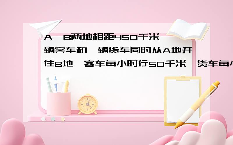 A,B两地相距450千米,一辆客车和一辆货车同时从A地开往B地,客车每小时行50千米,货车每小时行45千米