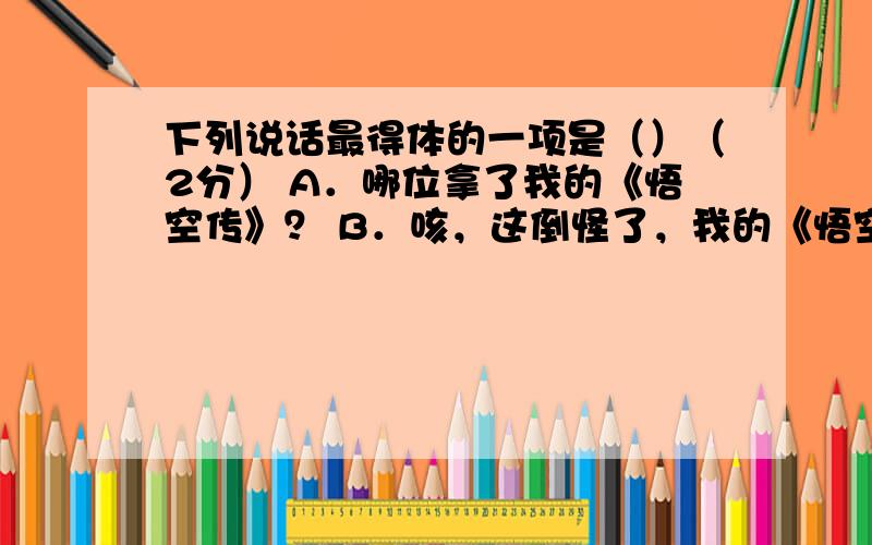 下列说话最得体的一项是（）（2分） A．哪位拿了我的《悟空传》？ B．咳，这倒怪了，我的《悟空传》怎么说不见就不见了！