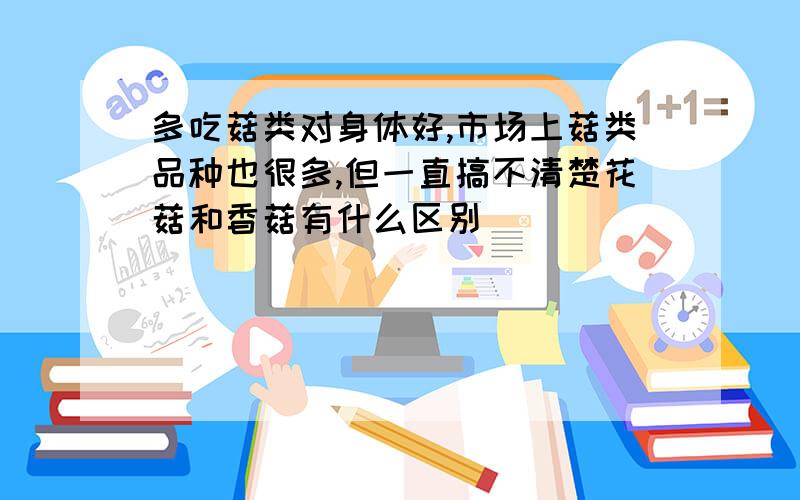 多吃菇类对身体好,市场上菇类品种也很多,但一直搞不清楚花菇和香菇有什么区别