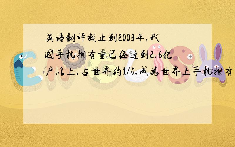 英语翻译截止到2003年,我国手机拥有量已经达到2.6亿户以上,占世界约1/5,成为世界上手机拥有量最大的国家.