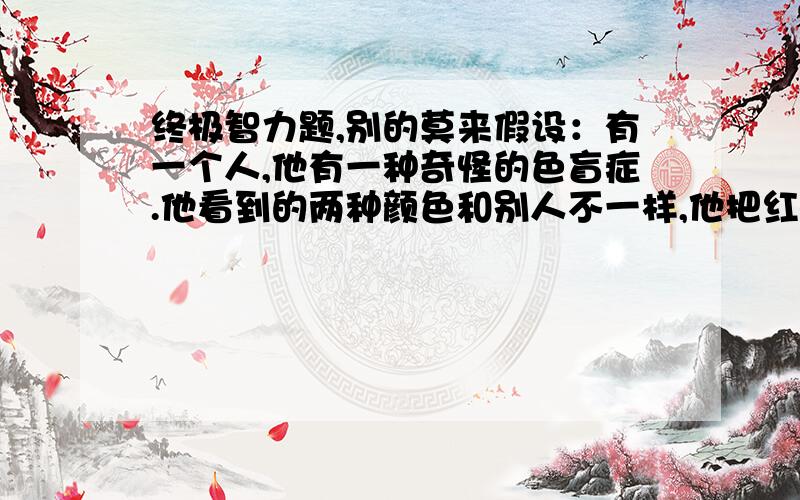 终极智力题,别的莫来假设：有一个人,他有一种奇怪的色盲症.他看到的两种颜色和别人不一样,他把红色看成绿色,把绿色看成红色