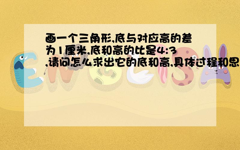 画一个三角形,底与对应高的差为1厘米,底和高的比是4:3,请问怎么求出它的底和高,具体过程和思路是怎么样